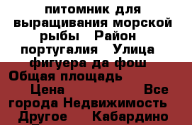 питомник для выращивания морской рыбы › Район ­ португалия › Улица ­ фигуера да фош › Общая площадь ­ 5 000 000 › Цена ­ 70 000 000 - Все города Недвижимость » Другое   . Кабардино-Балкарская респ.